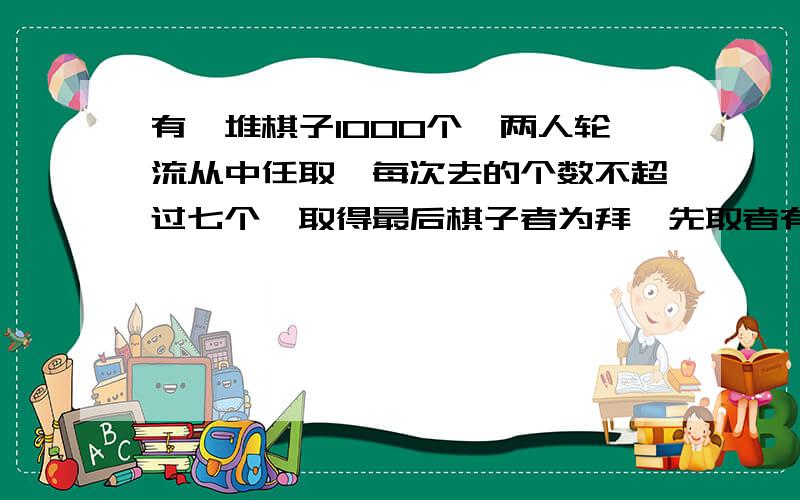 有一堆棋子1000个,两人轮流从中任取,每次去的个数不超过七个,取得最后棋子者为拜,先取者有必胜策略,第一步应取几个?