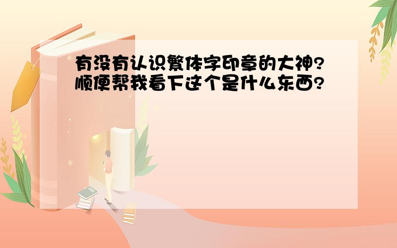 有没有认识繁体字印章的大神?顺便帮我看下这个是什么东西?