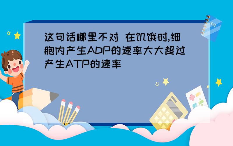 这句话哪里不对 在饥饿时,细胞内产生ADP的速率大大超过产生ATP的速率