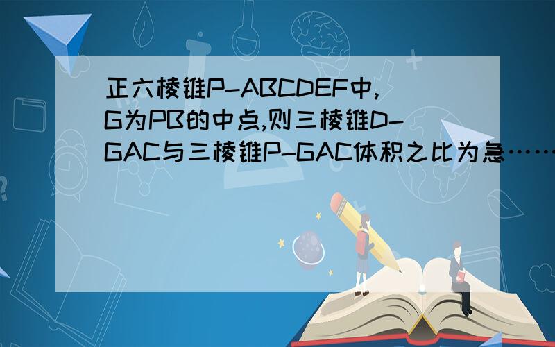 正六棱锥P-ABCDEF中,G为PB的中点,则三棱锥D-GAC与三棱锥P-GAC体积之比为急……………………