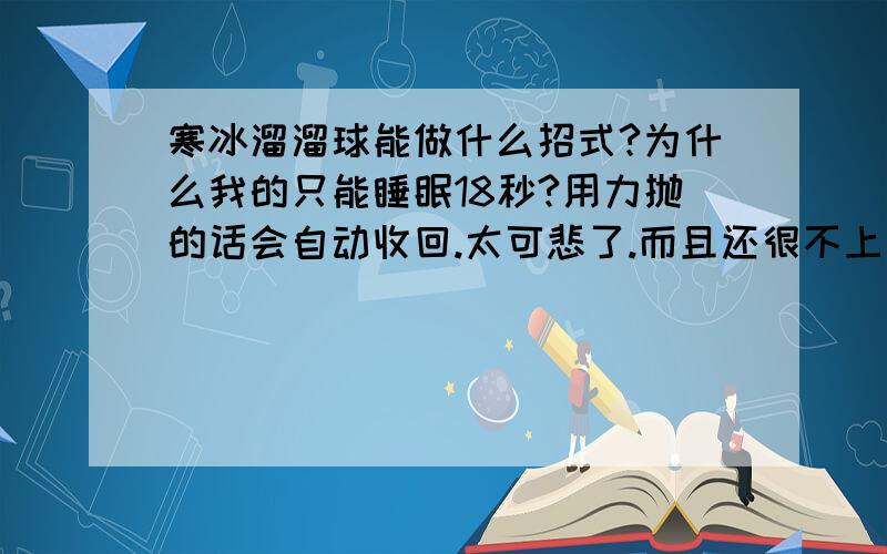 寒冰溜溜球能做什么招式?为什么我的只能睡眠18秒?用力抛的话会自动收回.太可悲了.而且还很不上手,花了我20人民币.把肠子都悔青了.5555555555555555555有没有办法修,(不花钱的）