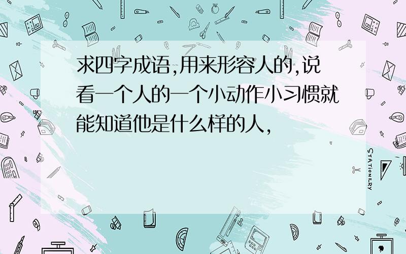 求四字成语,用来形容人的,说看一个人的一个小动作小习惯就能知道他是什么样的人,