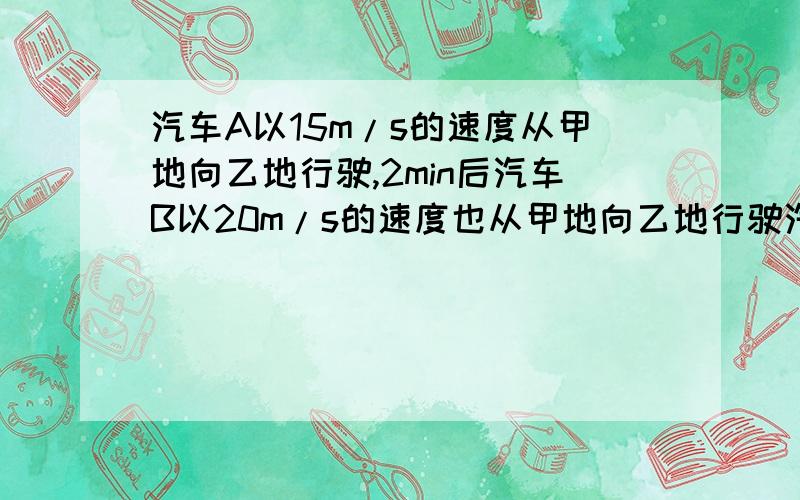 汽车A以15m/s的速度从甲地向乙地行驶,2min后汽车B以20m/s的速度也从甲地向乙地行驶汽车A以15m/s的速度从甲地向乙地行驶,2min后汽车B以20m/s的速度也从甲地向乙地行驶,并在丙地追上汽车A.求：（