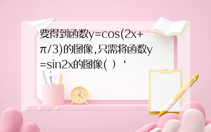 要得到函数y=cos(2x+π/3)的图像,只需将函数y=sin2x的图像( ）‘