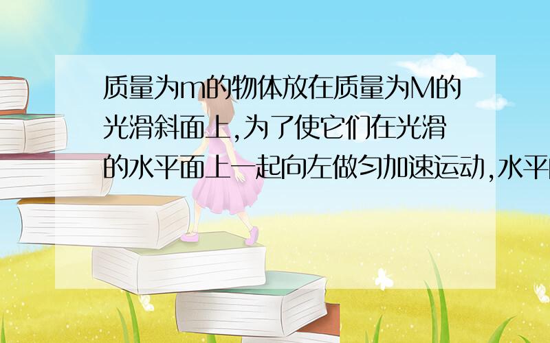 质量为m的物体放在质量为M的光滑斜面上,为了使它们在光滑的水平面上一起向左做匀加速运动,水平向左的推力F的大小应该多大?m对M的压力为多大?（已知斜面的倾角为α）