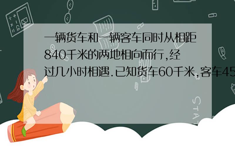 一辆货车和一辆客车同时从相距840千米的两地相向而行,经过几小时相遇.已知货车60千米,客车45千米