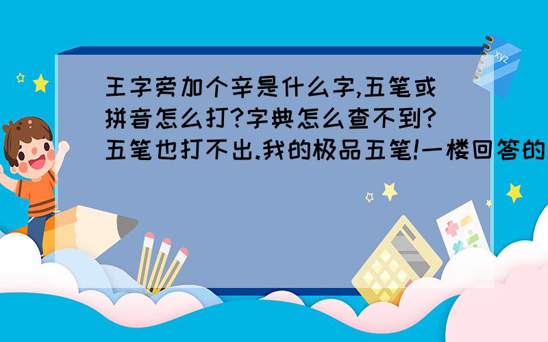 王字旁加个辛是什么字,五笔或拼音怎么打?字典怎么查不到?五笔也打不出.我的极品五笔!一楼回答的正确，麻烦谁会造生僻字的帮我直接造出来哦。分数全部献上！