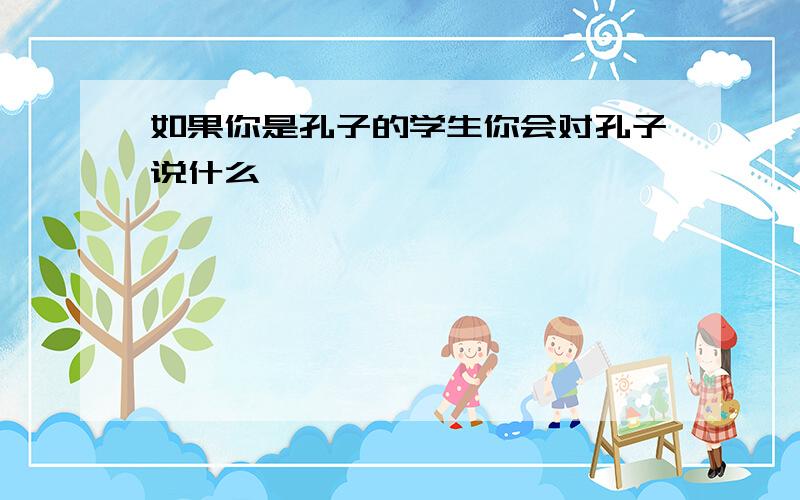 如果你是孔子的学生你会对孔子说什么