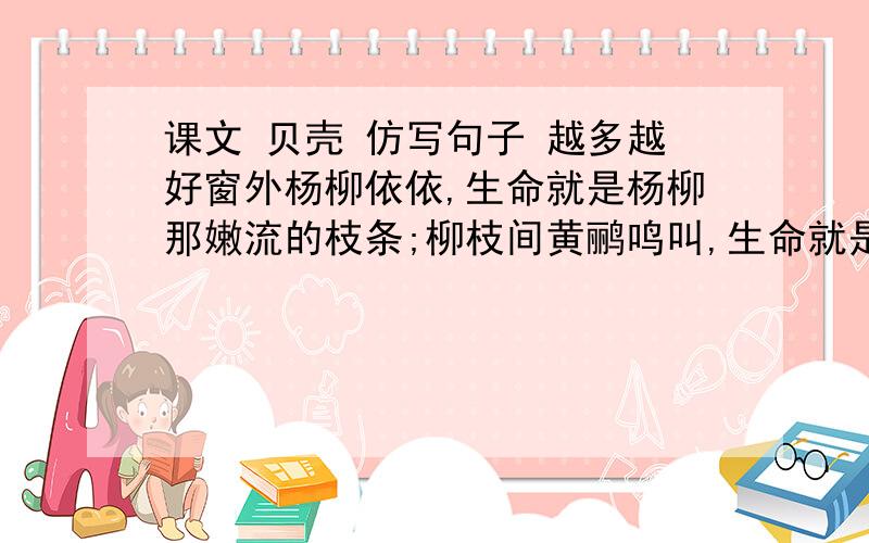 课文 贝壳 仿写句子 越多越好窗外杨柳依依,生命就是杨柳那嫩流的枝条;柳枝间黄鹂鸣叫,生命就是黄鹂那清脆的歌声.