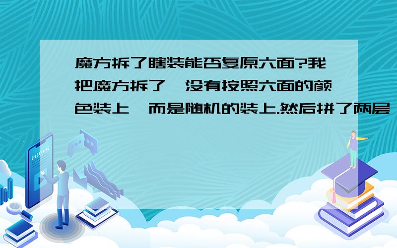 魔方拆了瞎装能否复原六面?我把魔方拆了,没有按照六面的颜色装上,而是随机的装上.然后拼了两层,第三层怎么也拼不上,用公式也不行.然后又拆了,把拼不上那几块按正确位置装好,此后每次