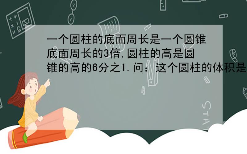 一个圆柱的底面周长是一个圆锥底面周长的3倍,圆柱的高是圆锥的高的6分之1.问：这个圆柱的体积是这个圆锥体积的（）倍.