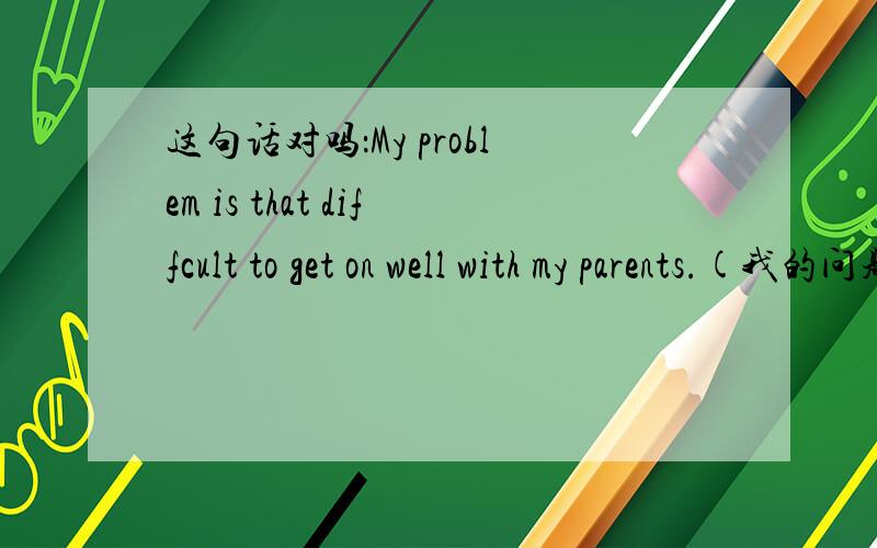 这句话对吗：My problem is that diffcult to get on well with my parents.(我的问题是很难与父母相处得