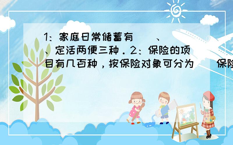 1：家庭日常储蓄有（）、（）、定活两便三种。2：保险的项目有几百种，按保险对象可分为（）保险和（）保险两大类。3：人们用来互相联系的有效通信手段是（）、（）和拍电报。4：在