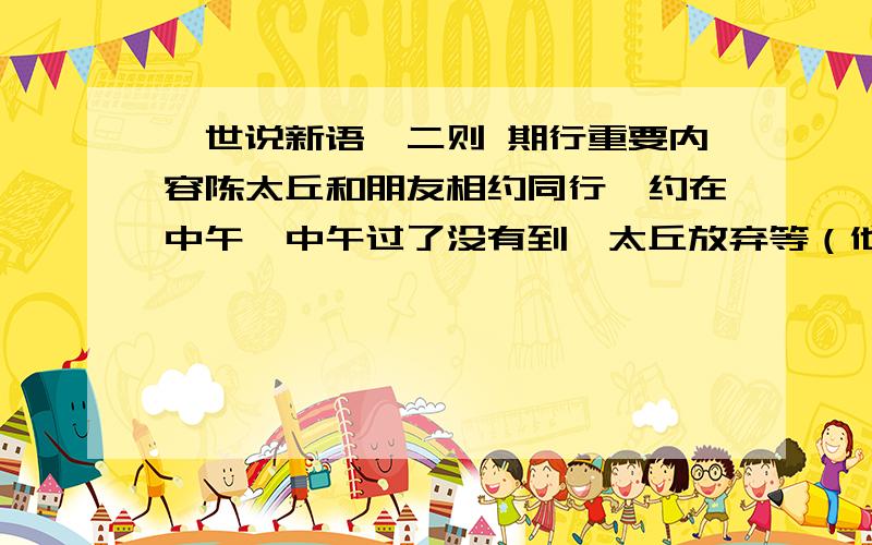 《世说新语》二则 期行重要内容陈太丘和朋友相约同行,约在中午,中午过了没有到,太丘放弃等（他）走了,走后（不久,那朋友）就到了.（陈太丘的儿子）元方当时年龄是七岁,（正在）门外