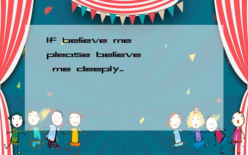 If believe me,please believe me deeply..