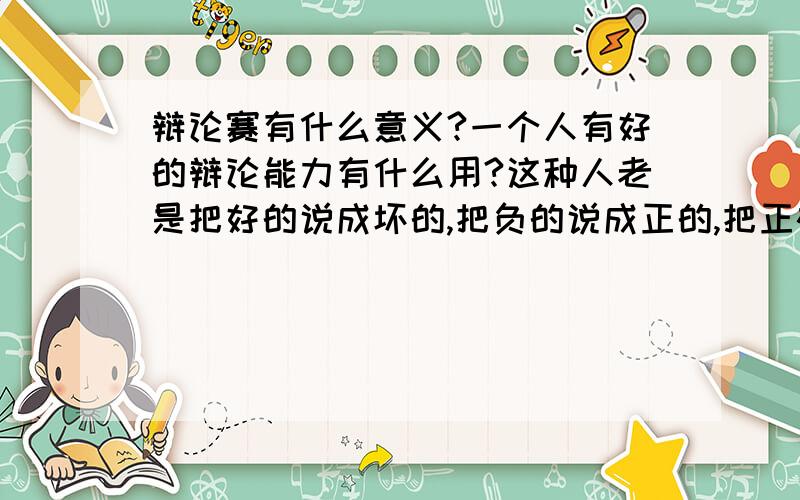 辩论赛有什么意义?一个人有好的辩论能力有什么用?这种人老是把好的说成坏的,把负的说成正的,把正确的观点能说成错误的,总感觉是在瞎搞.