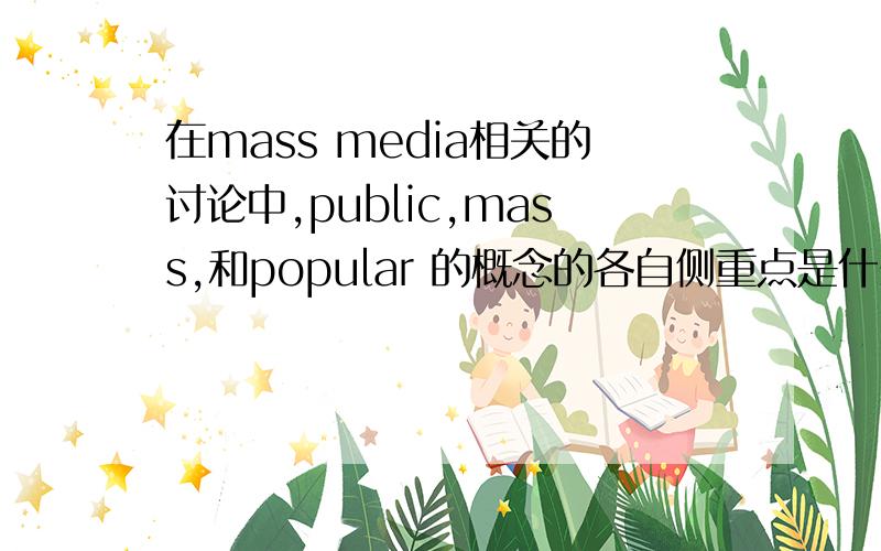 在mass media相关的讨论中,public,mass,和popular 的概念的各自侧重点是什么?Please describe the difference emphasis of the concept of the public,mass,and popular,in relation to the discussion of the mass media.