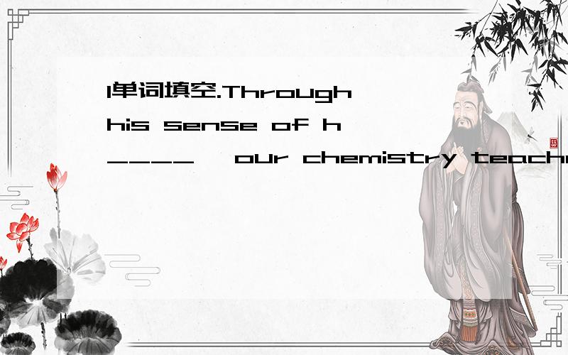 1单词填空.Through his sense of h____ ,our chemistry teacher made his class lively and interesting.2同义句转换.（1）Jack's dad told him he could have all he wanted for ChristmasJack's dad told him he could have ____ _______ _______for Chris