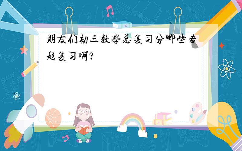 朋友们初三数学总复习分哪些专题复习啊?