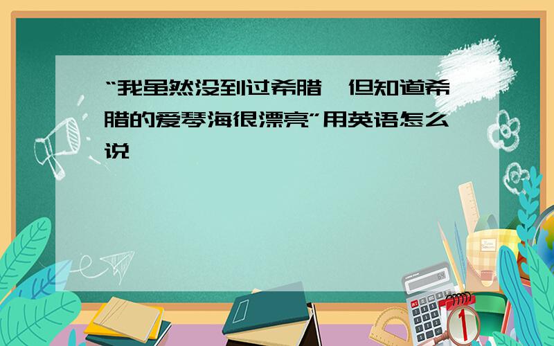 “我虽然没到过希腊,但知道希腊的爱琴海很漂亮”用英语怎么说