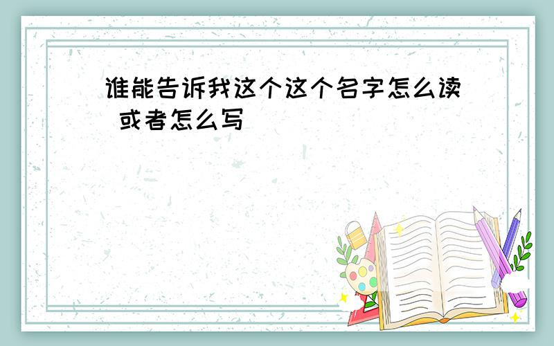 谁能告诉我这个这个名字怎么读 或者怎么写