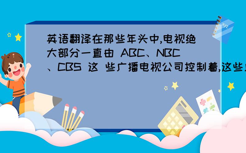 英语翻译在那些年头中,电视绝大部分一直由 ABC、NBC、CBS 这 些广播电视公司控制着,这些广播电视公司一直是新闻、信息和娱乐的主要提供者.这些 广播业的巨头实际上不仅塑造了电视,而且