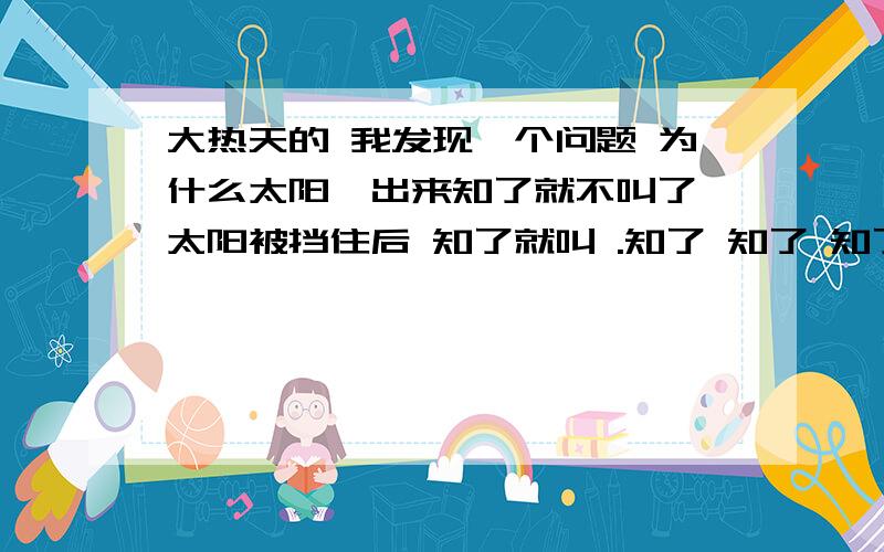 大热天的 我发现一个问题 为什么太阳一出来知了就不叫了 太阳被挡住后 知了就叫 .知了 知了 知了------