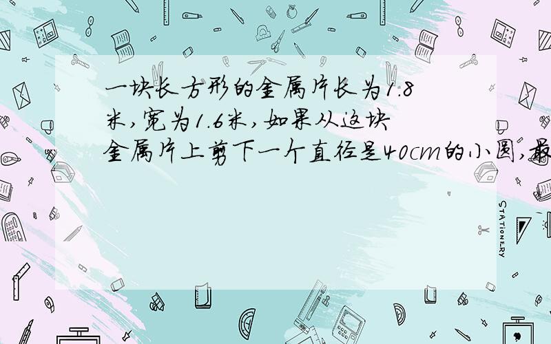 一块长方形的金属片长为1.8米,宽为1.6米,如果从这块金属片上剪下一个直径是40cm的小圆,最多可以剪几个?