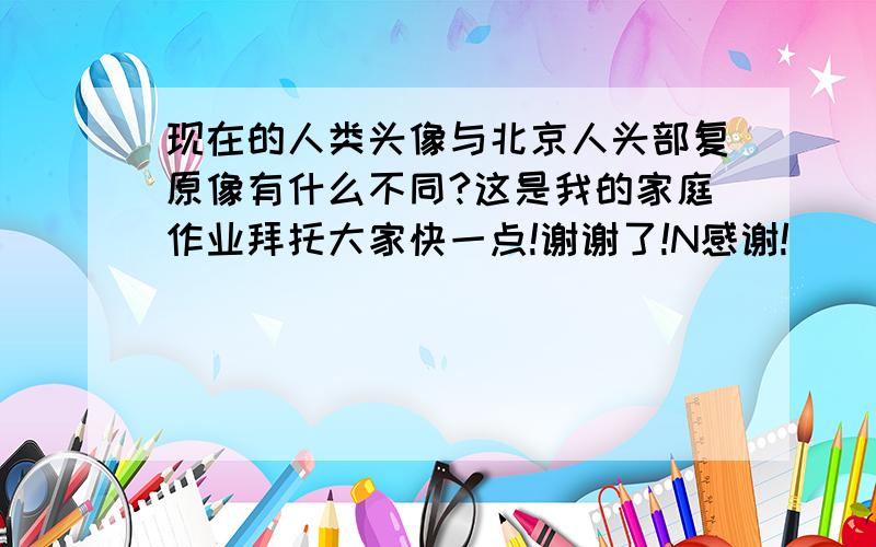 现在的人类头像与北京人头部复原像有什么不同?这是我的家庭作业拜托大家快一点!谢谢了!N感谢!