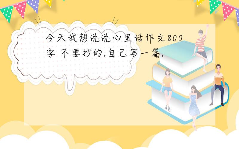 今天我想说说心里话作文800字 不要抄的,自己写一篇,