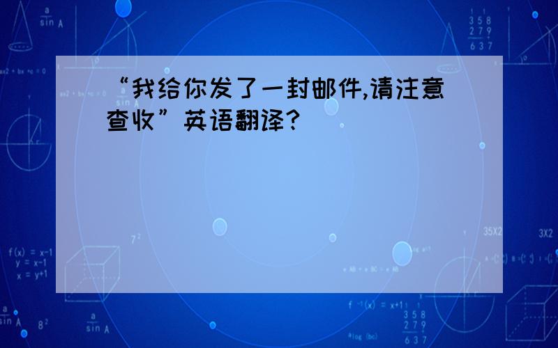 “我给你发了一封邮件,请注意查收”英语翻译?