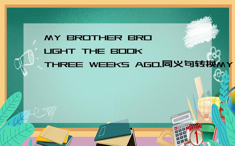 MY BROTHER BROUGHT THE BOOK THREE WEEKS AGO.同义句转换MY BROTHER THE BOOK THREE WEEKS.