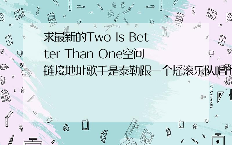 求最新的Two Is Better Than One空间链接地址歌手是泰勒跟一个摇滚乐队唱的 我找了很多但在空间里放出来很卡不流畅 希望有在用的链接发给我 好用的话10分双手奉上