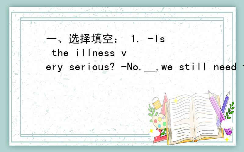 一、选择填空： 1. -Is the illness very serious? -No.＿,we still need to think of some ways to sto一、选择填空： -Is the illness very serious?  -No.__,we still need to think of some ways to stop it. A. Also     B. Because   C. Though