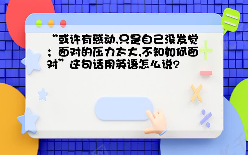 “或许有感动,只是自己没发觉；面对的压力太大,不知如何面对”这句话用英语怎么说?