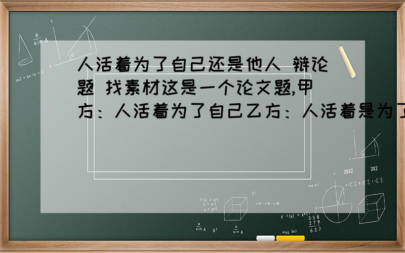 人活着为了自己还是他人 辩论题 找素材这是一个论文题,甲方：人活着为了自己乙方：人活着是为了他人尽量给甲方找素材 辨证甲方 乙方不许辩论搜甲方素材 一天 我需要找的是 甲方的观