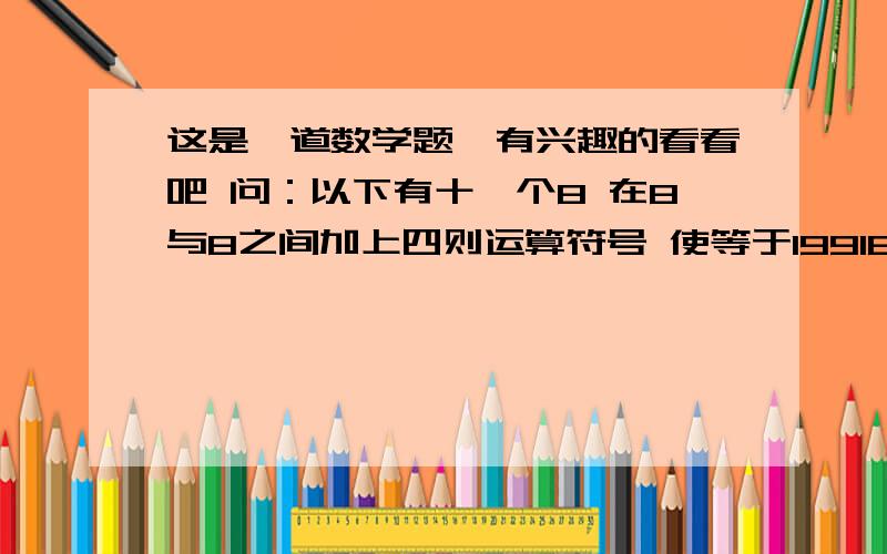 这是一道数学题,有兴趣的看看吧 问：以下有十一个8 在8与8之间加上四则运算符号 使等于19918 8 8 8 8 8 8 8 8 8 8 =1991