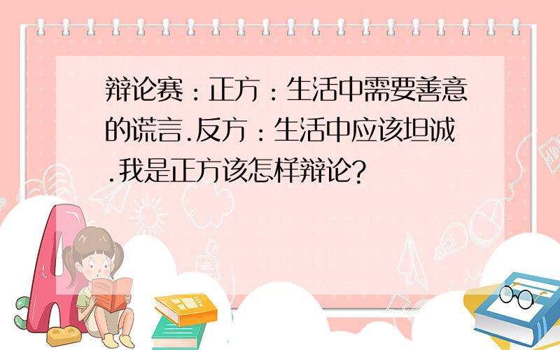 辩论赛：正方：生活中需要善意的谎言.反方：生活中应该坦诚.我是正方该怎样辩论?