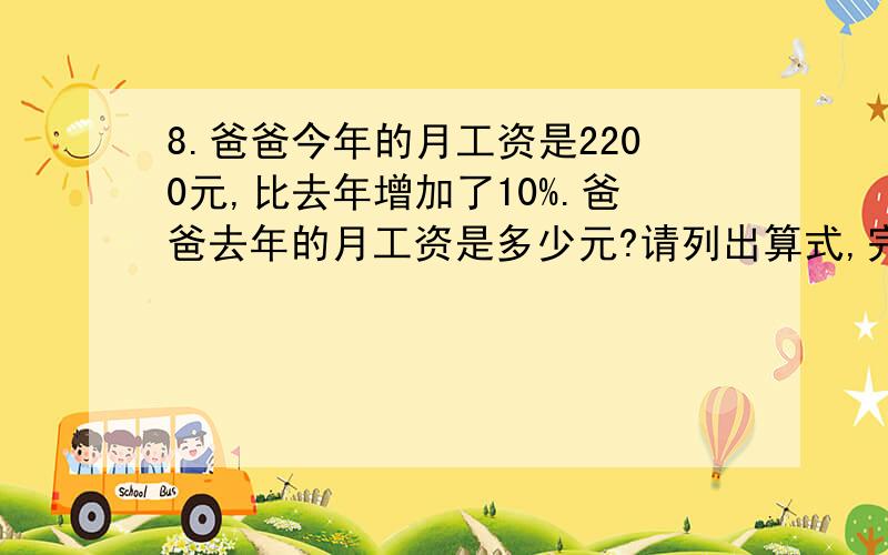 8.爸爸今年的月工资是2200元,比去年增加了10%.爸爸去年的月工资是多少元?请列出算式,完整的解答,9.“银狐”牌西装每套价格是800元,裤子价格相当于上衣的5分之3.上衣与裤子各是多少元?请列