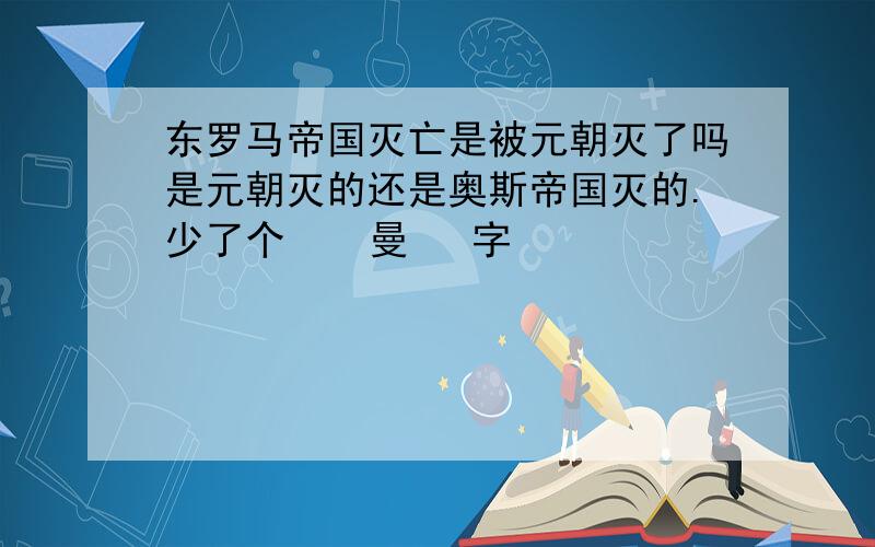 东罗马帝国灭亡是被元朝灭了吗是元朝灭的还是奥斯帝国灭的.少了个    曼   字