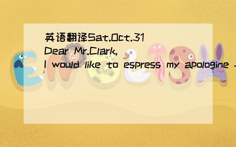 英语翻译Sat.Oct.31Dear Mr.Clark,I would like to espress my apologine for not being able to keep our 9 o'clock appointment.I had a small accident on my way to school.I will go over to your apartment the day after tomorrow - Monday,Noovember 2,at 9