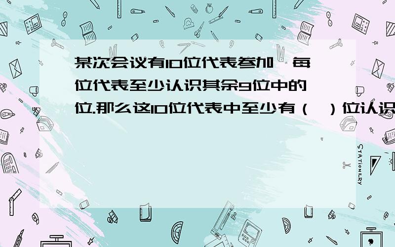 某次会议有10位代表参加,每位代表至少认识其余9位中的一位.那么这10位代表中至少有（ ）位认识人的数量相同.