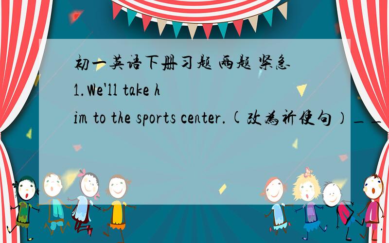 初一英语下册习题 两题 紧急1.We'll take him to the sports center.(改为祈使句）_____ ______ him to the sports center.介词填空Please bring your son here ________ you next time.