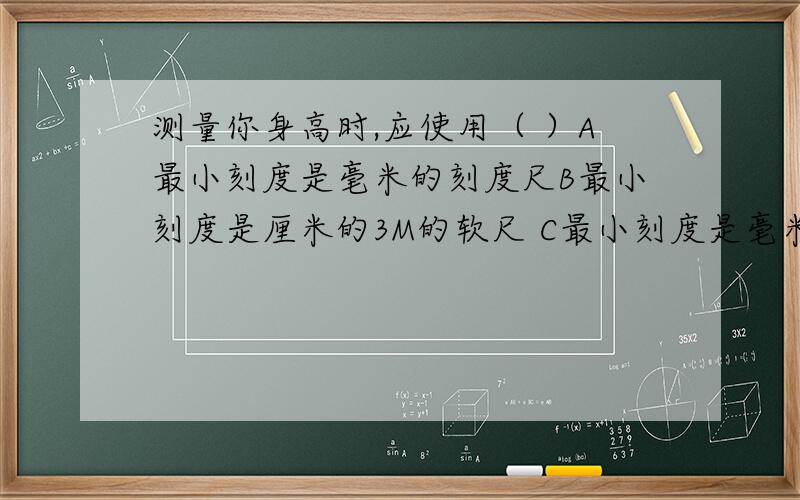 测量你身高时,应使用（ ）A最小刻度是毫米的刻度尺B最小刻度是厘米的3M的软尺 C最小刻度是毫米的2M的直尺