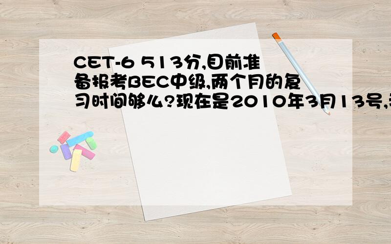 CET-6 513分,目前准备报考BEC中级,两个月的复习时间够么?现在是2010年3月13号,我是报5月29的那个BEC中级呢?还是报12月份的那个?如果我同时要考5月22号的证券从业资格的话,