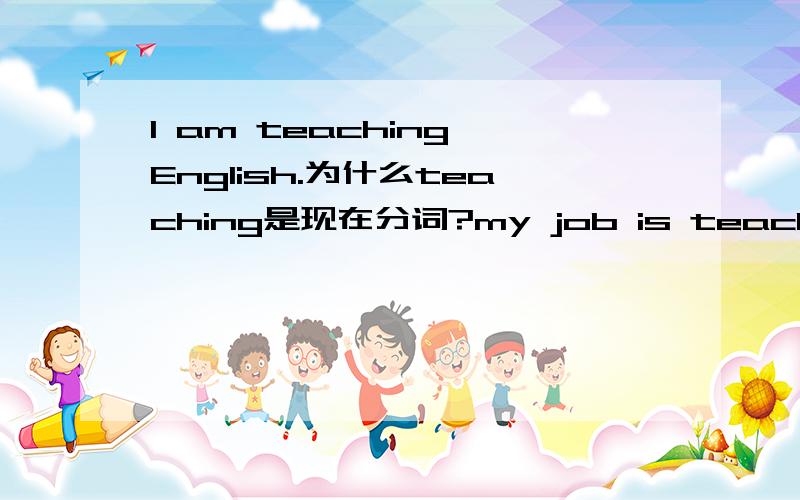 I am teaching English.为什么teaching是现在分词?my job is teaching english 为什么teaching是动名词?