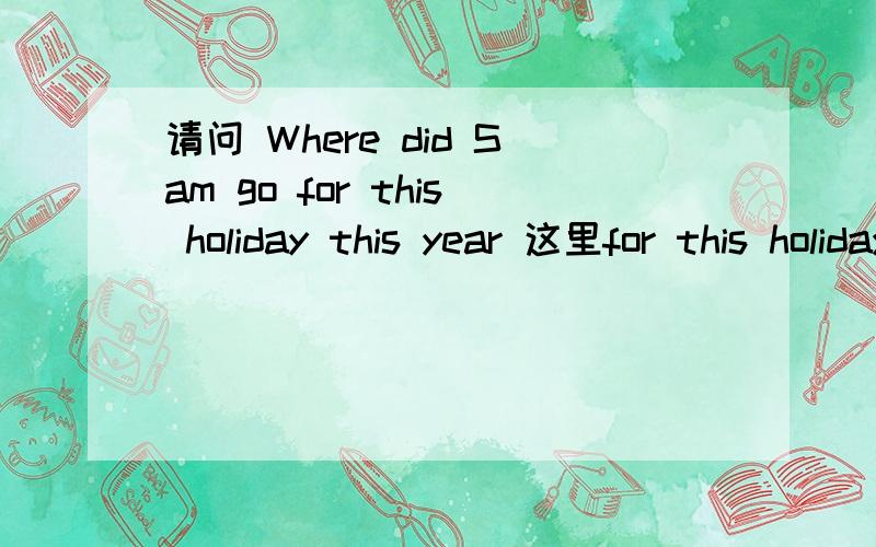 请问 Where did Sam go for this holiday this year 这里for this holiday this year 是作状语还是宾语 where又是什么成分 主语Sam 谓语 did go :for this holiday 是宾语吗 where 是状语还是宾语呢