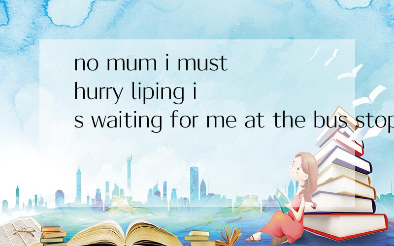 no mum i must hurry liping is waiting for me at the bus stopi must go now goodbey的意思