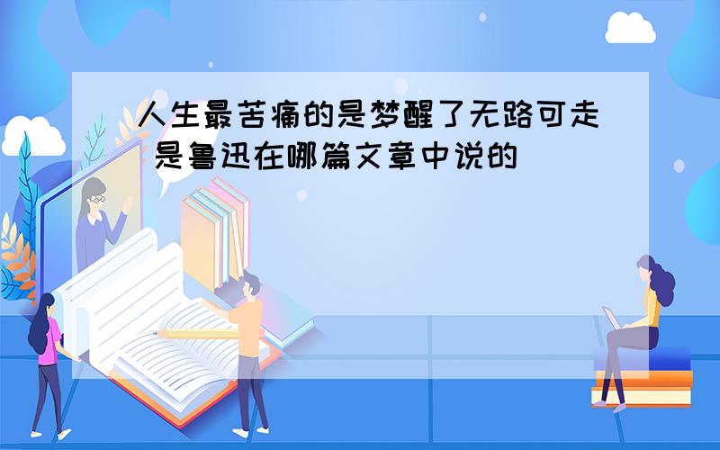 人生最苦痛的是梦醒了无路可走 是鲁迅在哪篇文章中说的