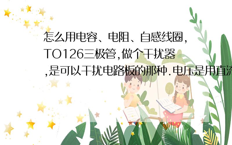 怎么用电容、电阻、自感线圈,TO126三极管,做个干扰器,是可以干扰电路板的那种.电压是用直流9伏哦.给个电路图.